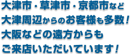 大津市・草津市など、大津市周辺からお客様多数！ 京都府京都市からもご来店いただいてます！